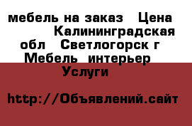 мебель на заказ › Цена ­ 5 000 - Калининградская обл., Светлогорск г. Мебель, интерьер » Услуги   